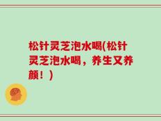 松针灵芝泡水喝(松针灵芝泡水喝，养生又养颜！)