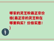 哪家的灵芝粉最正宗价格(最正宗的灵芝粉在哪里购买？价格实惠！)