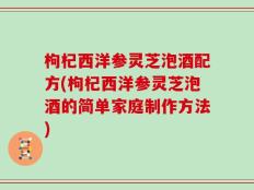 枸杞西洋参灵芝泡酒配方(枸杞西洋参灵芝泡酒的简单家庭制作方法)