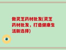 做灵芝药材批发(灵芝药材批发，打造健康生活新选择)