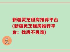 新疆灵芝租房推荐平台(新疆灵芝租房推荐平台：找房不再难)