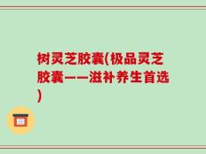 树灵芝胶囊(极品灵芝胶囊——滋补养生首选)