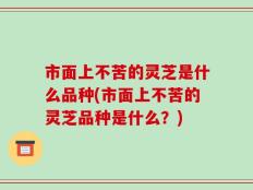 市面上不苦的灵芝是什么品种(市面上不苦的灵芝品种是什么？)