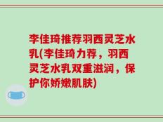 李佳琦推荐羽西灵芝水乳(李佳琦力荐，羽西灵芝水乳双重滋润，保护你娇嫩肌肤)