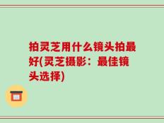 拍灵芝用什么镜头拍最好(灵芝摄影：最佳镜头选择)