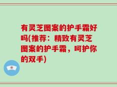 有灵芝图案的护手霜好吗(推荐：精致有灵芝图案的护手霜，呵护你的双手)