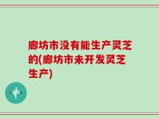 廊坊市没有能生产灵芝的(廊坊市未开发灵芝生产)