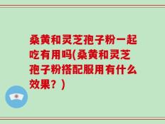 桑黄和灵芝孢子粉一起吃有用吗(桑黄和灵芝孢子粉搭配服用有什么效果？)