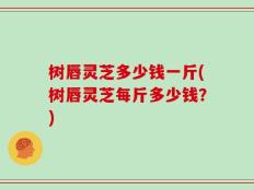 树唇灵芝多少钱一斤(树唇灵芝每斤多少钱？)