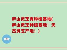 庐山灵芝有种植基地(庐山灵芝种植基地：天然灵芝产地！)