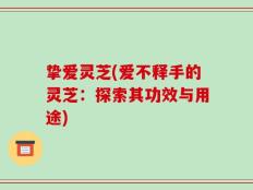 挚爱灵芝(爱不释手的灵芝：探索其功效与用途)