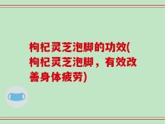 枸杞灵芝泡脚的功效(枸杞灵芝泡脚，有效改善身体疲劳)