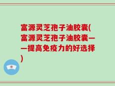 富源灵芝孢子油胶囊(富源灵芝孢子油胶囊——提高免疫力的好选择)