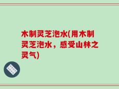 木制灵芝泡水(用木制灵芝泡水，感受山林之灵气)