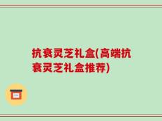 抗衰灵芝礼盒(高端抗衰灵芝礼盒推荐)