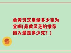 桑黄灵芝用量多少克为宜呢(桑黄灵芝的推荐摄入量是多少克？)