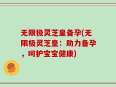 无限极灵芝皇备孕(无限极灵芝皇：助力备孕，呵护宝宝健康)