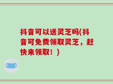 抖音可以送灵芝吗(抖音可免费领取灵芝，赶快来领取！)