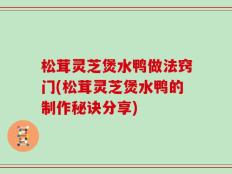 松茸灵芝煲水鸭做法窍门(松茸灵芝煲水鸭的制作秘诀分享)
