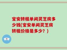 宝安转租单间灵芝房多少钱(宝安单间灵芝房转租价格是多少？)