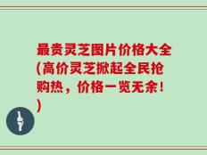 最贵灵芝图片价格大全(高价灵芝掀起全民抢购热，价格一览无余！)