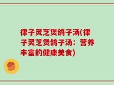 律子灵芝煲鸽子汤(律子灵芝煲鸽子汤：营养丰富的健康美食)