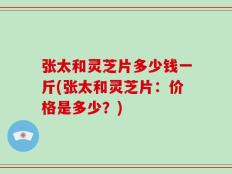 张太和灵芝片多少钱一斤(张太和灵芝片：价格是多少？)