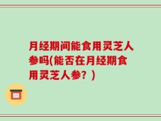 月经期间能食用灵芝人参吗(能否在月经期食用灵芝人参？)