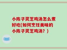 小陈子灵芝鸡汤怎么煮好吃(如何烹饪美味的小陈子灵芝鸡汤？)