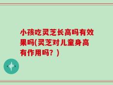 小孩吃灵芝长高吗有效果吗(灵芝对儿童身高有作用吗？)