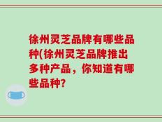 徐州灵芝品牌有哪些品种(徐州灵芝品牌推出多种产品，你知道有哪些品种？