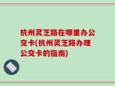 杭州灵芝路在哪里办公交卡(杭州灵芝路办理公交卡的指南)