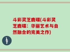 斗彩灵芝鹿碟(斗彩灵芝鹿碟：华丽艺术与自然融合的完美之作)