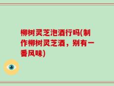 柳树灵芝泡酒行吗(制作柳树灵芝酒，别有一番风味)