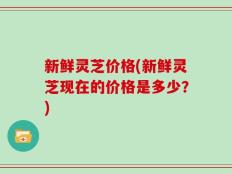 新鲜灵芝价格(新鲜灵芝现在的价格是多少？)