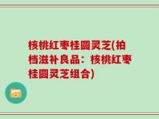 核桃红枣桂圆灵芝(拍档滋补良品：核桃红枣桂圆灵芝组合)