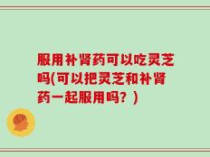 服用补肾药可以吃灵芝吗(可以把灵芝和补肾药一起服用吗？)