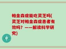 帕金森症能吃灵芝吗(灵芝对帕金森症患者有效吗？——解读科学研究)