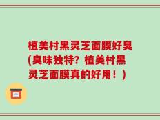 植美村黑灵芝面膜好臭(臭味独特？植美村黑灵芝面膜真的好用！)
