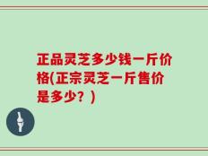 正品灵芝多少钱一斤价格(正宗灵芝一斤售价是多少？)