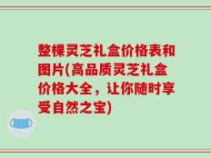 整棵灵芝礼盒价格表和图片(高品质灵芝礼盒价格大全，让你随时享受自然之宝)