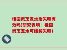 桂圆灵芝煮水治失眠有效吗(研究表明：桂圆灵芝煮水可缓解失眠)