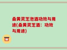 桑黄灵芝泡酒功效与用途(桑黄灵芝酒：功效与用途)