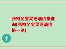 张裕至宝灵芝酒价格查询(张裕至宝灵芝酒价格一览)