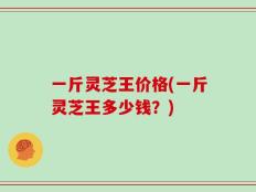 一斤灵芝王价格(一斤灵芝王多少钱？)
