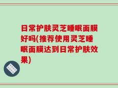 日常护肤灵芝睡眠面膜好吗(推荐使用灵芝睡眠面膜达到日常护肤效果)