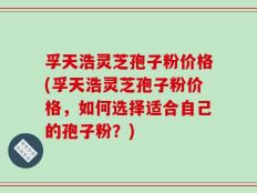 孚天浩灵芝孢子粉价格(孚天浩灵芝孢子粉价格，如何选择适合自己的孢子粉？)