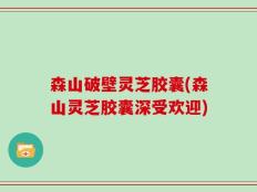 森山破壁灵芝胶囊(森山灵芝胶囊深受欢迎)