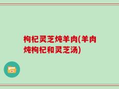 枸杞灵芝炖羊肉(羊肉炖枸杞和灵芝汤)