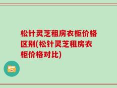 松针灵芝租房衣柜价格区别(松针灵芝租房衣柜价格对比)